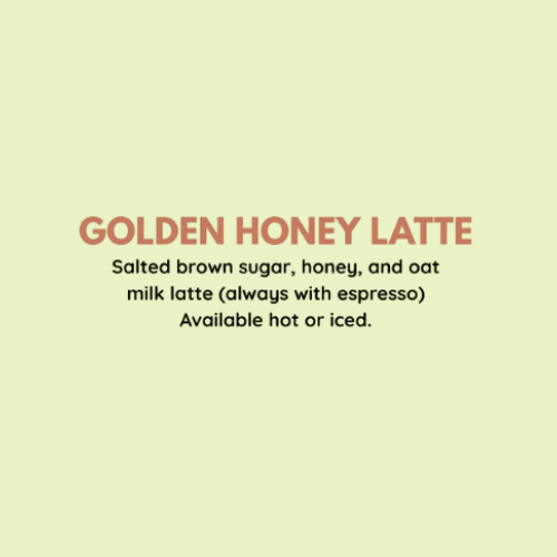 Golden Honey Latte - Salted brown sugar, honey, and oat milk latte (always with espresso). Available hot or iced.