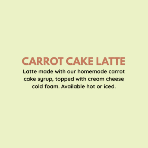 Carrot Cake Latte - Latte made with our homemade carrot cake syrup, topped with cream cheese cold foam. Available hot or iced.