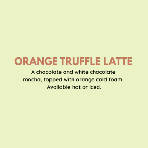 Orange Truffle Latte - A chocolate and white chocolate mocha, topped with orange cold foam. Available hot or iced.